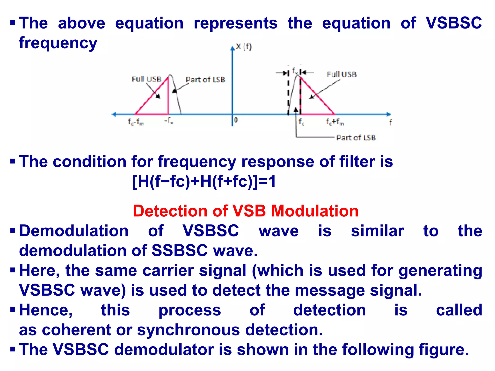 The above equation represents the equation of VSBSC
frequency spectrum.
The condition for frequency response of filter is
[H(f−fc)+H(f+fc)]=1
Detection of VSB Modulation
Demodulation of VSBSC wave is similar to the
demodulation of SSBSC wave.
Here, the same carrier signal (which is used for generating
VSBSC wave) is used to detect the message signal.
Hence, this process of detection is called
as coherent or synchronous detection.
The VSBSC demodulator is shown in the following figure.
 