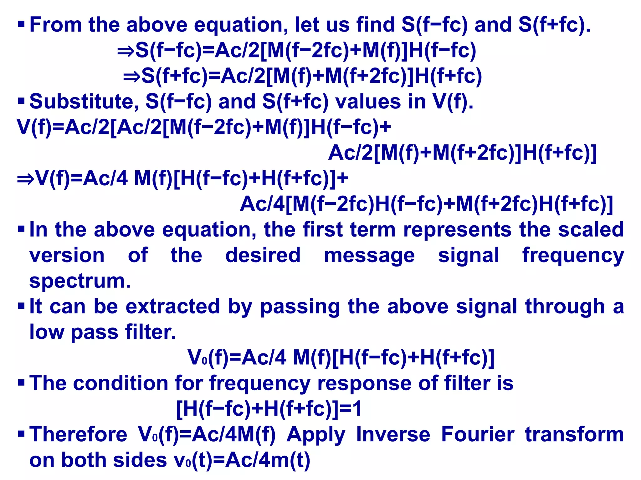 From the above equation, let us find S(f−fc) and S(f+fc).
⇒S(f−fc)=Ac/2[M(f−2fc)+M(f)]H(f−fc)
⇒S(f+fc)=Ac/2[M(f)+M(f+2fc)]H(f+fc)
Substitute, S(f−fc) and S(f+fc) values in V(f).
V(f)=Ac/2[Ac/2[M(f−2fc)+M(f)]H(f−fc)+
Ac/2[M(f)+M(f+2fc)]H(f+fc)]
⇒V(f)=Ac/4 M(f)[H(f−fc)+H(f+fc)]+
Ac/4[M(f−2fc)H(f−fc)+M(f+2fc)H(f+fc)]
In the above equation, the first term represents the scaled
version of the desired message signal frequency
spectrum.
It can be extracted by passing the above signal through a
low pass filter.
V0(f)=Ac/4 M(f)[H(f−fc)+H(f+fc)]
The condition for frequency response of filter is
[H(f−fc)+H(f+fc)]=1
Therefore V0(f)=Ac/4M(f) Apply Inverse Fourier transform
on both sides v0(t)=Ac/4m(t)
 