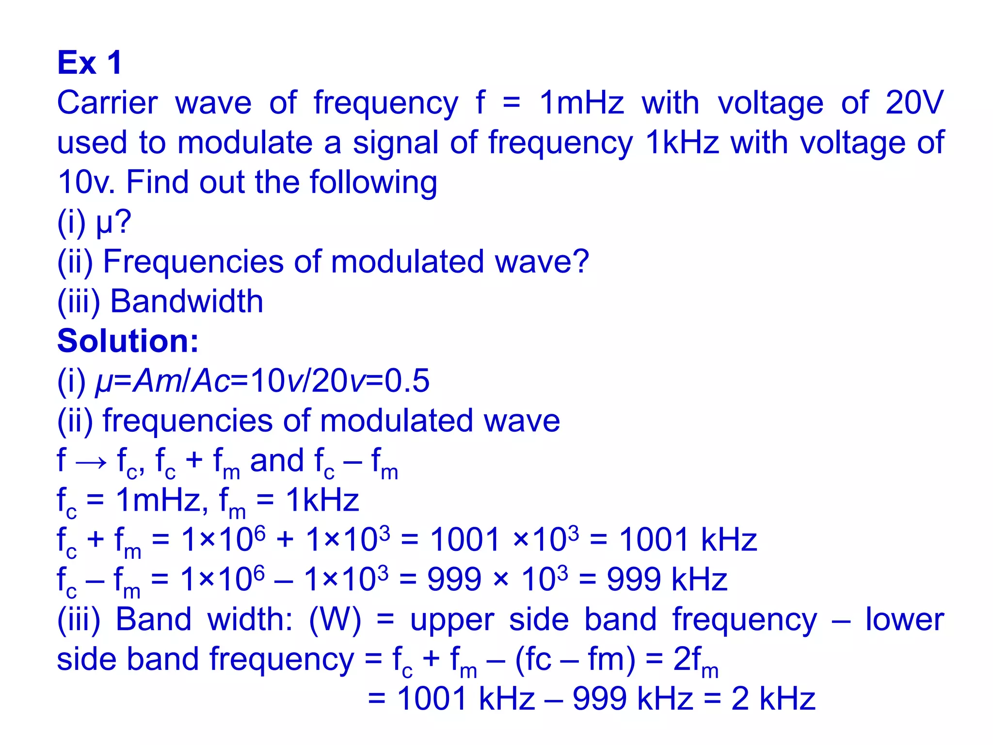 Ex 1
Carrier wave of frequency f = 1mHz with voltage of 20V
used to modulate a signal of frequency 1kHz with voltage of
10v. Find out the following
(i) μ?
(ii) Frequencies of modulated wave?
(iii) Bandwidth
Solution:
(i) μ=Am​​/Ac​=10v​/20v=0.5
(ii) frequencies of modulated wave
f → fc, fc + fm and fc – fm
fc = 1mHz, fm = 1kHz
fc + fm = 1×106 + 1×103 = 1001 ×103 = 1001 kHz
fc – fm = 1×106 – 1×103 = 999 × 103 = 999 kHz
(iii) Band width: (W) = upper side band frequency – lower
side band frequency = fc + fm – (fc – fm) = 2fm
= 1001 kHz – 999 kHz = 2 kHz
 
