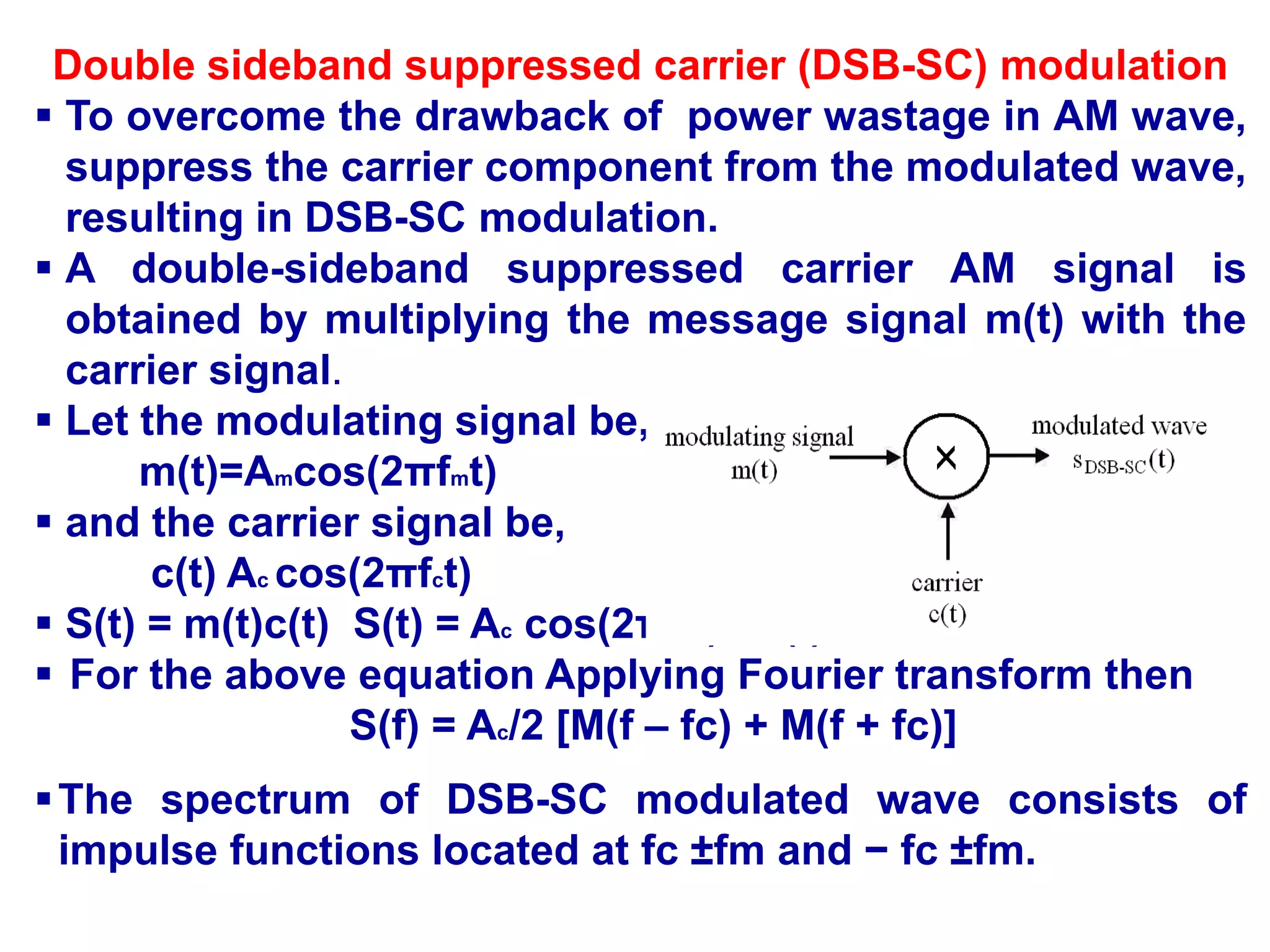 Double sideband suppressed carrier (DSB-SC) modulation
 To overcome the drawback of power wastage in AM wave,
suppress the carrier component from the modulated wave,
resulting in DSB-SC modulation.
 A double-sideband suppressed carrier AM signal is
obtained by multiplying the message signal m(t) with the
carrier signal.
 Let the modulating signal be,
m(t)=Amcos(2πfmt)
 and the carrier signal be,
c(t) Ac cos(2πfct)
 S(t) = m(t)c(t) S(t) = Ac cos(2πfct) m(t)
 For the above equation Applying Fourier transform then
S(f) = Ac/2 [M(f – fc) + M(f + fc)]
The spectrum of DSB-SC modulated wave consists of
impulse functions located at fc ±fm and − fc ±fm.
 