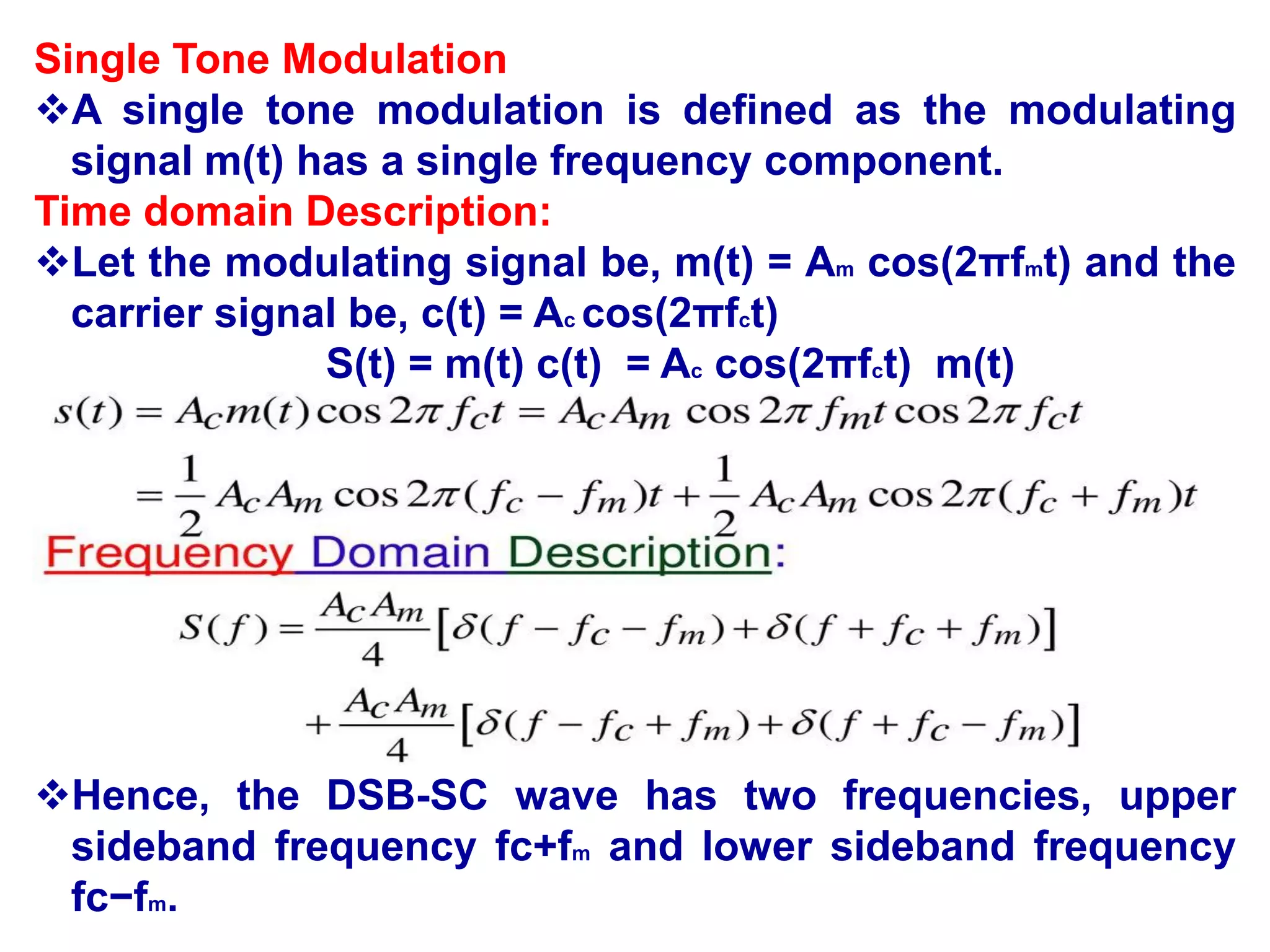 Single Tone Modulation
A single tone modulation is defined as the modulating
signal m(t) has a single frequency component.
Time domain Description:
Let the modulating signal be, m(t) = Am cos(2πfmt) and the
carrier signal be, c(t) = Ac cos(2πfct)
S(t) = m(t) c(t) = Ac cos(2πfct) m(t)
Hence, the DSB-SC wave has two frequencies, upper
sideband frequency fc+fm and lower sideband frequency
fc−fm.
 
