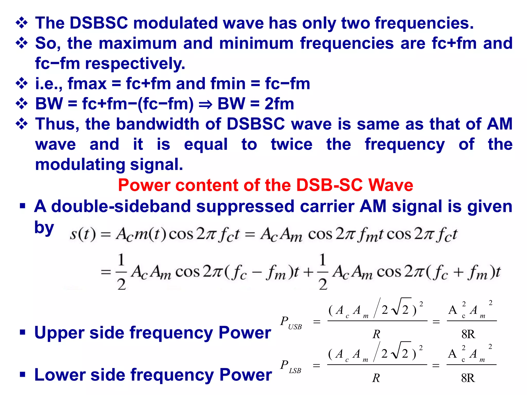 Power content of the DSB-SC Wave
 A double-sideband suppressed carrier AM signal is given
by
 Upper side frequency Power
 Lower side frequency Power
8R
A
)
2
2
(
2
2
c
2
m
m
c
USB
A
R
A
A
P 

8R
A
)
2
2
(
2
2
c
2
m
m
c
LSB
A
R
A
A
P 

 The DSBSC modulated wave has only two frequencies.
 So, the maximum and minimum frequencies are fc+fm and
fc−fm respectively.
 i.e., fmax = fc+fm and fmin = fc−fm
 BW = fc+fm−(fc−fm) ⇒ BW = 2fm
 Thus, the bandwidth of DSBSC wave is same as that of AM
wave and it is equal to twice the frequency of the
modulating signal.
 