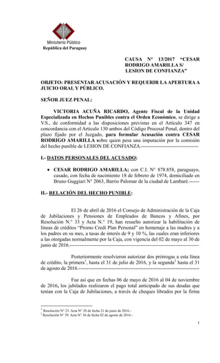 1
República del Paraguay
CAUSA N° 13/2017 “CESAR
RODRIGO AMARILLA S/
LESION DE CONFIANZA”
OBJETO: PRESENTAR ACUSACIÓN Y REQUERIR LAAPERTURAA
JUICIO ORAL Y PÚBLICO.
SEÑOR JUEZ PENAL:
VICTORIA ACUÑA RICARDO, Agente Fiscal de la Unidad
Especializada en Hechos Punibles contra el Orden Económico, se dirige a
V.S., de conformidad a las disposiciones previstas en el Artículo 347 en
concordancia con el Articulo 130 ambos del Código Procesal Penal, dentro del
plazo fijado por el Juzgado, para formular Acusación contra CESAR
RODRIGO AMARILLA sobre quien pesa una imputación por la comisión
del hecho punible de LESION DE CONFIANZA.----------------------------------
I.- DATOS PERSONALES DELACUSADO:
 CESAR RODRIGO AMARILLA; con C.I. N° 878.858, paraguayo,
casado, con fecha de nacimiento 18 de febrero de 1974, domiciliado en
Bruno Guggiari N° 2063, Barrio Palomar de la ciudad de Lambaré.------
II.- RELACIÓN DEL HECHO PUNIBLE:
El 26 de abril de 2016 el Consejo de Administración de la Caja
de Jubilaciones y Pensiones de Empleados de Bancos y Afines, por
Resolución N.° 33 y Acta N.° 19, han resuelto autorizar la habilitación de
líneas de créditos “Promo Credi Plan Personal” en homenaje a las madres y a
los padres en su mes, a tasas de interés de 9 y 10 %, las cuales eran inferiores
a las otorgadas normalmente por la Caja, con vigencia del 02 de mayo al 30 de
junio de 2016.-----------------------------------------------------------------------------
Posteriormente resolvieron autorizar dos prórrogas a esta línea
de crédito, la primera1
, hasta el 31 de julio de 2016, y la segunda2
hasta el 31
de agosto de 2016.------------------------------------------------------------------------
Fue así que en fechas 06 de mayo de 2016 al 04 de noviembre
de 2016, los jubilados realizaron el pago total anticipado de sus deudas que
tenían con la Caja de Jubilaciones, a través de cheques librados por la firma
1
Resolución N° 23. Acta N° 28 de fecha 21 de junio de 2016.-
2
Resolución N° 39. Acta N° 36 de fecha 02 de agosto de 2016.-
 
