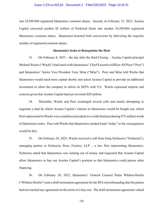 -10-
into 24,509,804 registered Ideanomics common shares. Second, on February 15, 2023, Acuitas
Capital converted another $5 million of Preferred Stock into another 24,509,804 registered
Ideanomics common shares. Ideanomics honored both conversions by delivering the requisite
number of registered common shares.
Ideanomics Seeks to Renegotiate the Deal
33. On February 8, 2023 – the day after the third Closing – Acuitas Capital principal
Michael Wachs (“Wachs”) had lunch with Ideanomics’ Chief Executive Officer Alf Poor (“Poor”)
and Ideanomics’ Senior Vice President Tony Sklar (“Sklar”). Poor and Sklar told Wachs that
Ideanomics would need more capital shortly and asked Acuitas Capital to provide an additional
investment or allow the company to utilize its SEPA with YA. Wachs expressed surprise and
concern given that Acuitas Capital had just invested $20 million.
34. Thereafter, Wachs and Poor exchanged several calls and emails attempting to
negotiate a deal by which Acuitas Capital’s interest in Ideanomics would be bought out, which
Poor represented to Wachs was a condition precedent to a credit fund purchasing $75 million worth
of Ideanomics notes. Poor told Wachs that Ideanomics needed funds “today” or the consequences
would be dire.
35. On February 24, 2023, Wachs received a call from Greg Sichenzia (“Sichenzia”),
managing partner at Sichenzia, Ross, Ference, LLP – a law firm representing Ideanomics.
Sichenzia stated that Ideanomics was running out of money and requested that Acuitas Capital
allow Ideanomics to buy out Acuitas Capital’s position so that Ideanomics could pursue other
financing.
36. On February 28, 2023, Ideanomics’ General Counsel Paula Whitten-Doolin
(“Whitten-Doolin”) sent a draft termination agreement for the SPA notwithstanding that the parties
had not reached any agreement on the terms of a buy-out. The draft termination agreement valued
Case 1:23-cv-02124 Document 1 Filed 03/13/23 Page 10 of 21
 