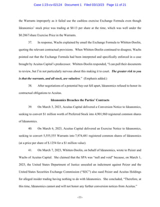 -11-
the Warrants improperly as it failed use the cashless exercise Exchange Formula even though
Ideanomics’ stock price was trading at $0.13 per share at the time, which was well under the
$0.2867/share Exercise Price in the Warrants.
37. In response, Wachs explained by email the Exchange Formula to Whitten-Doolin,
quoting the relevant contractual provisions. When Whitten-Doolin continued to disagree, Wachs
pointed out that the Exchange Formula had been interpreted and specifically enforced in a case
brought by Acuitas Capital’s predecessor. Whitten-Doolin responded, “I can pull their documents
to review, but I’m not particularly nervous about this making it to court. The greater risk to you
is that the warrants, and all stock, are valueless.” (Emphasis added.)
38. After negotiations of a potential buy-out fell apart, Ideanomics refused to honor its
contractual obligations to Acuitas.
Ideanomics Breaches the Parties’ Contracts
39. On March 3, 2023, Acuitas Capital delivered a Conversion Notice to Ideanomics,
seeking to convert $1 million worth of Preferred Stock into 4,901,960 registered common shares
of Ideanomics.
40. On March 6, 2023, Acuitas Capital delivered an Exercise Notice to Ideanomics,
seeking to convert 5,555,555 Warrants into 7,974,481 registered common shares of Ideanomics
(at a price per share of $.1254 for a $1 million value).
41. On March 7, 2023, Whitten-Doolin, on behalf of Ideanomics, wrote to Peizer and
Wachs of Acuitas Capital. She claimed that the SPA was “null and void” because, on March 1,
2023, the United States Department of Justice unsealed an indictment against Peizer and the
United States Securities Exchange Commission (“SEC”) also sued Peizer and Acuitas Holdings
for alleged insider trading having nothing to do with Ideanomics. She concluded, “Therefore, at
this time, Ideanomics cannot and will not honor any further conversion notices from Acuitas.”
Case 1:23-cv-02124 Document 1 Filed 03/13/23 Page 11 of 21
 