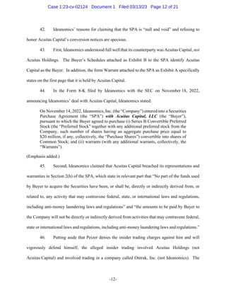 -12-
42. Ideanomics’ reasons for claiming that the SPA is “null and void” and refusing to
honor Acuitas Capital’s conversion notices are specious.
43. First, Ideanomics understood full well that its counterparty was Acuitas Capital, not
Acuitas Holdings. The Buyer’s Schedules attached as Exhibit B to the SPA identify Acuitas
Capital as the Buyer. In addition, the form Warrant attached to the SPA as Exhibit A specifically
states on the first page that it is held by Acuitas Capital.
44. In the Form 8-K filed by Ideanomics with the SEC on November 18, 2022,
announcing Ideanomics’ deal with Acuitas Capital, Ideanomics stated:
On November 14, 2022, Ideanomics, Inc. (the “Company”) entered into a Securities
Purchase Agreement (the “SPA”) with Acuitas Capital, LLC (the “Buyer”),
pursuant to which the Buyer agreed to purchase (i) Series B Convertible Preferred
Stock (the “Preferred Stock” together with any additional preferred stock from the
Company, such number of shares having an aggregate purchase price equal to
$20 million, if any, collectively, the “Purchase Shares”) convertible into shares of
Common Stock; and (ii) warrants (with any additional warrants, collectively, the
“Warrants”).
(Emphasis added.)
45. Second, Ideanomics claimed that Acuitas Capital breached its representations and
warranties in Section 2(h) of the SPA, which state in relevant part that “No part of the funds used
by Buyer to acquire the Securities have been, or shall be, directly or indirectly derived from, or
related to, any activity that may contravene federal, state, or international laws and regulations,
including anti-money laundering laws and regulations” and “the amounts to be paid by Buyer to
the Company will not be directly or indirectly derived from activities that may contravene federal,
state or international laws and regulations, including anti-money laundering laws and regulations.”
46. Putting aside that Peizer denies the insider trading charges against him and will
vigorously defend himself, the alleged insider trading involved Acuitas Holdings (not
Acuitas Capital) and involved trading in a company called Ontrak, Inc. (not Ideanomics). The
Case 1:23-cv-02124 Document 1 Filed 03/13/23 Page 12 of 21
 