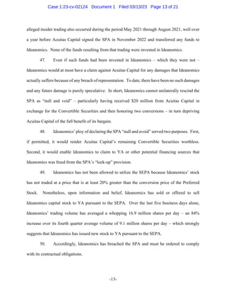-13-
alleged insider trading also occurred during the period May 2021 through August 2021, well over
a year before Acuitas Capital signed the SPA in November 2022 and transferred any funds to
Ideanomics. None of the funds resulting from that trading were invested in Ideanomics.
47. Even if such funds had been invested in Ideanomics – which they were not –
Ideanomics would at most have a claim against Acuitas Capital for any damages that Ideanomics
actually suffers because of any breach of representation. To date, there have been no such damages
and any future damage is purely speculative. In short, Ideanomics cannot unilaterally rescind the
SPA as “null and void” – particularly having received $20 million from Acuitas Capital in
exchange for the Convertible Securities and then honoring two conversions – in turn depriving
Acuitas Capital of the full benefit of its bargain.
48. Ideanomics’ ploy of declaring the SPA “null and avoid” served two purposes. First,
if permitted, it would render Acuitas Capital’s remaining Convertible Securities worthless.
Second, it would enable Ideanomics to claim to YA or other potential financing sources that
Ideanomics was freed from the SPA’s “lock-up” provision.
49. Ideanomics has not been allowed to utilize the SEPA because Ideanomics’ stock
has not traded at a price that is at least 20% greater than the conversion price of the Preferred
Stock. Nonetheless, upon information and belief, Ideanomics has sold or offered to sell
Ideanomics capital stock to YA pursuant to the SEPA. Over the last five business days alone,
Ideanomics’ trading volume has averaged a whopping 16.9 million shares per day – an 84%
increase over its fourth quarter average volume of 9.1 million shares per day – which strongly
suggests that Ideanomics has issued new stock to YA pursuant to the SEPA.
50. Accordingly, Ideanomics has breached the SPA and must be ordered to comply
with its contractual obligations.
Case 1:23-cv-02124 Document 1 Filed 03/13/23 Page 13 of 21
 