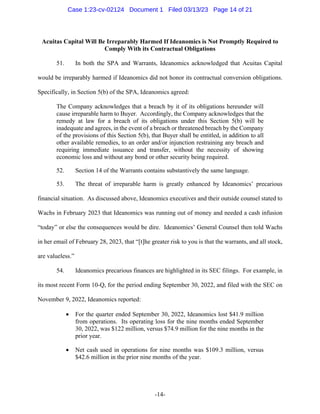 -14-
Acuitas Capital Will Be Irreparably Harmed If Ideanomics is Not Promptly Required to
Comply With its Contractual Obligations
51. In both the SPA and Warrants, Ideanomics acknowledged that Acuitas Capital
would be irreparably harmed if Ideanomics did not honor its contractual conversion obligations.
Specifically, in Section 5(b) of the SPA, Ideanomics agreed:
The Company acknowledges that a breach by it of its obligations hereunder will
cause irreparable harm to Buyer. Accordingly, the Company acknowledges that the
remedy at law for a breach of its obligations under this Section 5(b) will be
inadequate and agrees, in the event of a breach or threatened breach by the Company
of the provisions of this Section 5(b), that Buyer shall be entitled, in addition to all
other available remedies, to an order and/or injunction restraining any breach and
requiring immediate issuance and transfer, without the necessity of showing
economic loss and without any bond or other security being required.
52. Section 14 of the Warrants contains substantively the same language.
53. The threat of irreparable harm is greatly enhanced by Ideanomics’ precarious
financial situation. As discussed above, Ideanomics executives and their outside counsel stated to
Wachs in February 2023 that Ideanomics was running out of money and needed a cash infusion
“today” or else the consequences would be dire. Ideanomics’ General Counsel then told Wachs
in her email of February 28, 2023, that “[t]he greater risk to you is that the warrants, and all stock,
are valueless.”
54. Ideanomics precarious finances are highlighted in its SEC filings. For example, in
its most recent Form 10-Q, for the period ending September 30, 2022, and filed with the SEC on
November 9, 2022, Ideanomics reported:
• For the quarter ended September 30, 2022, Ideanomics lost $41.9 million
from operations. Its operating loss for the nine months ended September
30, 2022, was $122 million, versus $74.9 million for the nine months in the
prior year.
• Net cash used in operations for nine months was $109.3 million, versus
$42.6 million in the prior nine months of the year.
Case 1:23-cv-02124 Document 1 Filed 03/13/23 Page 14 of 21
 