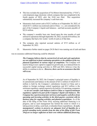 -15-
• This loss excludes the acquisition of Via Motors International Inc. (“VIA”),
a development-stage electronic vehicle company that was completed in the
fourth quarter of 2022, after the 10-Q was filed. This acquisition
substantially increased the company’s cash burn rate.
• Ideanomics had current cash of $25.2 million as of September 30, 2022, of
which $15.1 million was restricted cash in China—i.e., not considered to be
part of the Company’s liquid cash balances—and had accounts payable of
$22.8 million.
• The company’s monthly burn rate, based upon the nine months of cash
utilized in operations through September 30, 2022, exceeds $10 million, for
a company that had a few weeks’ worth of cash as of that date.
• The company also reported accrued salaries of $7.9 million as of
September 30, 2022.
55. Ideanomics further stated on pages 24-26 that it was running out of cash and there
was no assurance additional financing could be obtained:
The Company believes that its current level of cash and cash equivalents
are not sufficient to fund continuing operations or the addition of the two
planned acquisitions in various stages of completion. The Company will
need to bring in new capital to support its growth and, as evidenced from its
successful capital raising activities in 2020 and 2021, believes it has the
ability to continue to do so. However, there can be no assurance that this
will occur.
. . .
As of September 30, 2022, the Company’s principal source of liquidity is
its unrestricted cash balance in the amount of $25.2 million of which $15.1
million is held by the Company’s subsidiaries located in China and is
subject to foreign exchange control regulations and $2.2 million is the
minimum regulatory capital required to be held by US operating companies
– we do not consider cash balances held in China or required minimum
regulatory capital to be part of the Company’s liquid cash balances. The
Company has experienced greater net losses and negative cash flows from
operating and investing activities in the third quarter consistent with its
business plan for ongoing activities and planned acquisitions. As of the
date of the filing of this Form 10-Q, securing additional financing is in
progress, and as such management has limited the extent to which it is
taking actions to delay, scale back, or abandon future expenditures. As such,
management’s actions to preserve an adequate level of liquidity for a
period extending twelve months from the date of the filing of this Form
10-Q are no longer sufficient on their own without additional financing,
Case 1:23-cv-02124 Document 1 Filed 03/13/23 Page 15 of 21
 