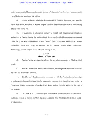 -17-
on its investment in Ideanomics due to the decline of Ideanomics’ stock price – is at substantial
risk of losing the remaining $10 million.
60. In sum, by its own admission, Ideanomics is in financial dire straits, and even if it
raises more funds, the value of Acuitas Capital’s interest in Ideanomics would be substantially
diluted if not wiped out.
61. If Ideanomics is not ordered promptly to comply with its contractual obligations
and deliver to Acuitas Capital the registered and freely transferrable Ideanomics common stock
called for by the March Notices and Acuitas Capital’s future Conversion and Exercise Notices,
Ideanomics’ stock will likely be rendered, as its General Counsel stated, “valueless.”
Accordingly, Acuitas Capital has no adequate remedy at law.
COUNT I
(Breach of Contract)
62. Acuitas Capital repeats and re-alleges the preceding paragraphs as if fully set forth
herein.
63. The SPA and related transaction documents, including the Convertible Securities,
are valid and enforceable contracts.
64. The SPA and related transaction documents provide that Acuitas Capital has a right
to exchange the Convertible Securities for Ideanomics common stock by delivering a notice – a
Conversion Notice, in the case of the Preferred Stock, and an Exercise Notice, in the case of
the Warrants.
65. On March 3, 2023, Acuitas Capital delivered a Conversion Notice to Ideanomics,
seeking to convert $1 million worth of Preferred Stock into 4,901,960 registered common shares
of Ideanomics.
Case 1:23-cv-02124 Document 1 Filed 03/13/23 Page 17 of 21
 