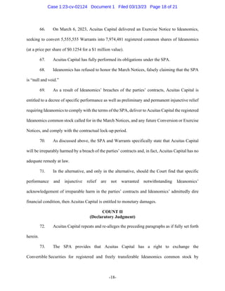 -18-
66. On March 6, 2023, Acuitas Capital delivered an Exercise Notice to Ideanomics,
seeking to convert 5,555,555 Warrants into 7,974,481 registered common shares of Ideanomics
(at a price per share of $0.1254 for a $1 million value).
67. Acuitas Capital has fully performed its obligations under the SPA.
68. Ideanomics has refused to honor the March Notices, falsely claiming that the SPA
is “null and void.”
69. As a result of Ideanomics’ breaches of the parties’ contracts, Acuitas Capital is
entitled to a decree of specific performance as well as preliminary and permanent injunctive relief
requiring Ideanomics to comply with the terms of the SPA, deliver to Acuitas Capital the registered
Ideanomics common stock called for in the March Notices, and any future Conversion or Exercise
Notices, and comply with the contractual lock-up period.
70. As discussed above, the SPA and Warrants specifically state that Acuitas Capital
will be irreparably harmed by a breach of the parties’ contracts and, in fact, Acuitas Capital has no
adequate remedy at law.
71. In the alternative, and only in the alternative, should the Court find that specific
performance and injunctive relief are not warranted notwithstanding Ideanomics’
acknowledgement of irreparable harm in the parties’ contracts and Ideanomics’ admittedly dire
financial condition, then Acuitas Capital is entitled to monetary damages.
COUNT II
(Declaratory Judgment)
72. Acuitas Capital repeats and re-alleges the preceding paragraphs as if fully set forth
herein.
73. The SPA provides that Acuitas Capital has a right to exchange the
Convertible Securities for registered and freely transferable Ideanomics common stock by
Case 1:23-cv-02124 Document 1 Filed 03/13/23 Page 18 of 21
 