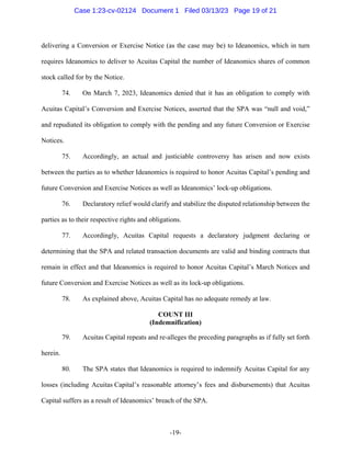 -19-
delivering a Conversion or Exercise Notice (as the case may be) to Ideanomics, which in turn
requires Ideanomics to deliver to Acuitas Capital the number of Ideanomics shares of common
stock called for by the Notice.
74. On March 7, 2023, Ideanomics denied that it has an obligation to comply with
Acuitas Capital’s Conversion and Exercise Notices, asserted that the SPA was “null and void,”
and repudiated its obligation to comply with the pending and any future Conversion or Exercise
Notices.
75. Accordingly, an actual and justiciable controversy has arisen and now exists
between the parties as to whether Ideanomics is required to honor Acuitas Capital’s pending and
future Conversion and Exercise Notices as well as Ideanomics’ lock-up obligations.
76. Declaratory relief would clarify and stabilize the disputed relationship between the
parties as to their respective rights and obligations.
77. Accordingly, Acuitas Capital requests a declaratory judgment declaring or
determining that the SPA and related transaction documents are valid and binding contracts that
remain in effect and that Ideanomics is required to honor Acuitas Capital’s March Notices and
future Conversion and Exercise Notices as well as its lock-up obligations.
78. As explained above, Acuitas Capital has no adequate remedy at law.
COUNT III
(Indemnification)
79. Acuitas Capital repeats and re-alleges the preceding paragraphs as if fully set forth
herein.
80. The SPA states that Ideanomics is required to indemnify Acuitas Capital for any
losses (including Acuitas Capital’s reasonable attorney’s fees and disbursements) that Acuitas
Capital suffers as a result of Ideanomics’ breach of the SPA.
Case 1:23-cv-02124 Document 1 Filed 03/13/23 Page 19 of 21
 