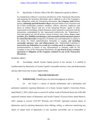 -20-
81. Specifically, in Section 10(k) of the SPA, Ideanomics agreed as follows:
In consideration of Buyer’s execution and delivery of the Transaction Documents
and acquiring the Securities thereunder and in addition to all of the Company’s
other obligations under the Transaction Documents, the Company shall defend,
protect, indemnify and hold harmless Buyer and each holder of any Securities and
all of their stockholders, partners, members, officers, directors, employees and
direct or indirect Buyers and any of the foregoing Persons’ agents or other
representatives (including, without limitation, those retained in connection with the
transactions contemplated by this Agreement) (collectively, the “Indemnitees”)
from and against any and all actions, causes of action, suits, claims, losses, costs,
penalties, fees, liabilities and damages, and reasonable and documented expenses
in connection therewith (irrespective of whether any such Indemnitee is a party to
the action for which indemnification hereunder is sought), and including
reasonable attorneys’ fees and disbursements (the “Indemnified Liabilities”),
incurred by any Indemnitee as a result of, or arising out of, or relating to (a) any
misrepresentation or breach of any representation or warranty made by the
Company in any of the Transaction Documents, (b) any breach of any covenant,
agreement or obligation of the Company contained in any of the Transaction
Documents . . . .
(Emphasis added.)
82. Accordingly, should Acuitas Capital prevail in this lawsuit, it is entitled to
reimbursement by Ideanomics of Acuitas Capital’s reasonable attorney’s fees and disbursements
and any other losses that Acuitas Capital suffers.
PRAYER FOR RELIEF
83. WHEREFORE, Plaintiff prays for relief and judgment as follows:
(a) On Count I, a decree of specific performance and a preliminary and
permanent injunction requiring Ideanomics (i) to honor Acuitas Capital’s Conversion Notice,
dated March 3, 2023, which seeks to convert $1 million worth of Preferred Stock into 4,901,960
registered common shares of Ideanomics and Acuitas Capital’s Exercise Notice dated March 6,
2023, seeking to convert 5,555,555 Warrants into 7,974,481 registered common shares of
Ideanomics and (ii) enjoining Ideanomics from offering, selling, or otherwise transferring any
shares of capital stock of Ideanomics or any securities convertible into or exercisable or
Case 1:23-cv-02124 Document 1 Filed 03/13/23 Page 20 of 21
 