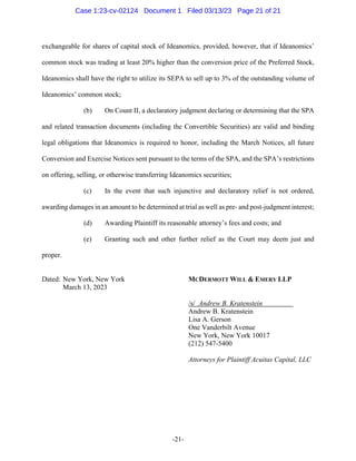-21-
exchangeable for shares of capital stock of Ideanomics, provided, however, that if Ideanomics’
common stock was trading at least 20% higher than the conversion price of the Preferred Stock,
Ideanomics shall have the right to utilize its SEPA to sell up to 3% of the outstanding volume of
Ideanomics’ common stock;
(b) On Count II, a declaratory judgment declaring or determining that the SPA
and related transaction documents (including the Convertible Securities) are valid and binding
legal obligations that Ideanomics is required to honor, including the March Notices, all future
Conversion and Exercise Notices sent pursuant to the terms of the SPA, and the SPA’s restrictions
on offering, selling, or otherwise transferring Ideanomics securities;
(c) In the event that such injunctive and declaratory relief is not ordered,
awarding damages in an amount to be determined at trial as well as pre- and post-judgment interest;
(d) Awarding Plaintiff its reasonable attorney’s fees and costs; and
(e) Granting such and other further relief as the Court may deem just and
proper.
Dated: New York, New York MCDERMOTT WILL & EMERY LLP
March 13, 2023
/s/ Andrew B. Kratenstein
Andrew B. Kratenstein
Lisa A. Gerson
One Vanderbilt Avenue
New York, New York 10017
(212) 547-5400
Attorneys for Plaintiff Acuitas Capital, LLC
Case 1:23-cv-02124 Document 1 Filed 03/13/23 Page 21 of 21
 
