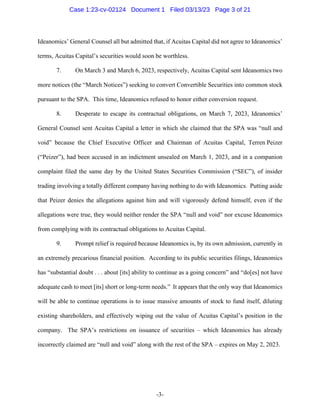 -3-
Ideanomics’ General Counsel all but admitted that, if Acuitas Capital did not agree to Ideanomics’
terms, Acuitas Capital’s securities would soon be worthless.
7. On March 3 and March 6, 2023, respectively, Acuitas Capital sent Ideanomics two
more notices (the “March Notices”) seeking to convert Convertible Securities into common stock
pursuant to the SPA. This time, Ideanomics refused to honor either conversion request.
8. Desperate to escape its contractual obligations, on March 7, 2023, Ideanomics’
General Counsel sent Acuitas Capital a letter in which she claimed that the SPA was “null and
void” because the Chief Executive Officer and Chairman of Acuitas Capital, Terren Peizer
(“Peizer”), had been accused in an indictment unsealed on March 1, 2023, and in a companion
complaint filed the same day by the United States Securities Commission (“SEC”), of insider
trading involving a totally different company having nothing to do with Ideanomics. Putting aside
that Peizer denies the allegations against him and will vigorously defend himself, even if the
allegations were true, they would neither render the SPA “null and void” nor excuse Ideanomics
from complying with its contractual obligations to Acuitas Capital.
9. Prompt relief is required because Ideanomics is, by its own admission, currently in
an extremely precarious financial position. According to its public securities filings, Ideanomics
has “substantial doubt . . . about [its] ability to continue as a going concern” and “do[es] not have
adequate cash to meet [its] short or long-term needs.” It appears that the only way that Ideanomics
will be able to continue operations is to issue massive amounts of stock to fund itself, diluting
existing shareholders, and effectively wiping out the value of Acuitas Capital’s position in the
company. The SPA’s restrictions on issuance of securities – which Ideanomics has already
incorrectly claimed are “null and void” along with the rest of the SPA – expires on May 2, 2023.
Case 1:23-cv-02124 Document 1 Filed 03/13/23 Page 3 of 21
 