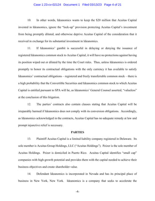-4-
10. In other words, Ideanomics wants to keep the $20 million that Acuitas Capital
invested in Ideanomics, ignore the “lock-up” provision protecting Acuitas Capital’s investment
from being promptly diluted, and otherwise deprive Acuitas Capital of the consideration that it
received in exchange for its substantial investment in Ideanomics.
11. If Ideanomics’ gambit is successful in delaying or denying the issuance of
registered Ideanomics common stock to Acuitas Capital, it will have no protections against having
its position wiped out or diluted by the time the Court rules. Thus, unless Ideanomics is ordered
promptly to honor its contractual obligations with the only currency it has available to satisfy
Ideanomics’ contractual obligations – registered and freely transferrable common stock – there is
a high probability that the Convertible Securities and Ideanomics common stock to which Acuitas
Capital is entitled pursuant to SPA will be, as Ideanomics’ General Counsel asserted, “valueless”
at the conclusion of this litigation.
12. The parties’ contracts also contain clauses stating that Acuitas Capital will be
irreparably harmed if Ideanomics does not comply with its conversion obligations. Accordingly,
as Ideanomics acknowledged in the contracts, Acuitas Capital has no adequate remedy at law and
prompt injunctive relief is necessary.
PARTIES
13. Plaintiff Acuitas Capital is a limited liability company registered in Delaware. Its
sole member is Acuitas Group Holdings, LLC (“Acuitas Holdings”). Peizer is the sole member of
Acuitas Holdings. Peizer is domiciled in Puerto Rico. Acuitas Capital identifies “small cap”
companies with high-growth potential and provides them with the capital needed to achieve their
business objectives and create shareholder value.
14. Defendant Ideanomics is incorporated in Nevada and has its principal place of
business in New York, New York. Ideanomics is a company that seeks to accelerate the
Case 1:23-cv-02124 Document 1 Filed 03/13/23 Page 4 of 21
 