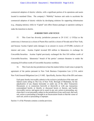 -5-
commercial adoption of electric vehicles, with a significant portion of its operations and assets
located in mainland China. The company’s “Mobility” business unit seeks to accelerate the
commercial adoption of electric vehicles by developing solutions for supporting infrastructure
(e.g., charging stations), while its “Capital” unit offers finance packages to operators seeking to
make the transition to electric.
JURISDICTION AND VENUE
15. This Court has diversity jurisdiction pursuant to 28 U.S.C. § 1332(a) as the
controversy is between (a) a citizen of Puerto Rico and (b) a citizen of Nevada and of New York,
and because Acuitas Capital seeks damages in an amount in excess of $75,000, exclusive of
interest and costs. Acuitas Capital invested $20 million in Ideanomics in exchange for
Convertible Securities. Acuitas Capital previously exchanged the first $10 million worth of
Convertible Securities. Ideanomics’ breach of the parties’ contracts threatens to render the
remaining $10 million worth of Convertible Securities worthless.
16. This Court also has jurisdiction to hear the matters before it and venue is proper by
agreement of the parties pursuant to New York Business Corporation Law § 1314, and/or
New York General Obligations Law § 5-1402. Specifically, Section 10(a) of the SPA and states:
Each party hereby irrevocably submits to the exclusive jurisdiction of the state and
federal courts sitting in The City of New York, Borough of Manhattan, for the
adjudication of any dispute hereunder or under any of the other Transaction
Documents or in connection herewith or therewith or with any transaction
contemplated hereby or thereby or discussed herein or therein, and hereby
irrevocably waives, and agrees not to assert in any suit, action or proceeding, any
claim that it is not personally subject to the jurisdiction of any such court, that such
suit, action or proceeding is brought in an inconvenient forum or that the venue of
such suit, action or proceeding is improper.
Section 11 of the Warrants contains a similar provision.
Case 1:23-cv-02124 Document 1 Filed 03/13/23 Page 5 of 21
 