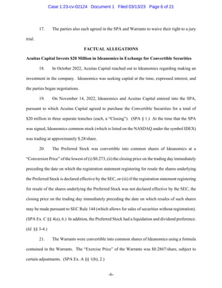 -6-
17. The parties also each agreed in the SPA and Warrants to waive their right to a jury
trial.
FACTUAL ALLEGATIONS
Acuitas Capital Invests $20 Million in Ideanomics in Exchange for Convertible Securities
18. In October 2022, Acuitas Capital reached out to Ideanomics regarding making an
investment in the company. Ideanomics was seeking capital at the time, expressed interest, and
the parties began negotiations.
19. On November 14, 2022, Ideanomics and Acuitas Capital entered into the SPA,
pursuant to which Acuitas Capital agreed to purchase the Convertible Securities for a total of
$20 million in three separate tranches (each, a “Closing”). (SPA § 1.) At the time that the SPA
was signed, Ideanomics common stock (which is listed on the NASDAQ under the symbol IDEX)
was trading at approximately $.28/share.
20. The Preferred Stock was convertible into common shares of Ideanomics at a
“Conversion Price” of the lowest of (i) $0.273, (ii) the closing price on the trading day immediately
preceding the date on which the registration statement registering for resale the shares underlying
the Preferred Stock is declared effective by the SEC, or (iii) if the registration statement registering
for resale of the shares underlying the Preferred Stock was not declared effective by the SEC, the
closing price on the trading day immediately preceding the date on which resales of such shares
may be made pursuant to SEC Rule 144 (which allows for sales of securities without registration).
(SPA Ex. C §§ 4(a), 6.) In addition, the Preferred Stock had a liquidation and dividend preference.
(Id. §§ 3-4.)
21. The Warrants were convertible into common shares of Ideanomics using a formula
contained in the Warrants. The “Exercise Price” of the Warrants was $0.2867/share, subject to
certain adjustments. (SPA Ex. A §§ 1(b), 2.)
Case 1:23-cv-02124 Document 1 Filed 03/13/23 Page 6 of 21
 