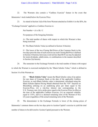 -7-
22. The Warrants also contain a “Cashless Exercise” feature in the event that
Ideanomics’ stock traded below the Exercise Price.
23. As stated in Section 1(d) of the form Warrant attached as Exhibit A to the SPA, the
“Exchange Formula” applied to a Cashless Exercise is:
Net Number = (A x B) / C
For purposes of the foregoing formulas:
A= The total number of shares with respect to which this Warrant is then
being exercised.
B= The Black Scholes Value (as defined in Section 16 herein).
C= The lower of the two Closing Bid Prices of the Common Stock in the
two days prior the time of such exercise (as such Closing Bid Price is defined
in Section 16 herein), but in any event not less than $0.01 (as may be adjusted
for stock dividends, subdivisions, or combinations in the manner described
in Section 2(a) herein).
24. The numerator in the Exchange Formula is the total number of shares with respect
to which the Warrant is exercised multiplied by the “Black Scholes Value,” which is defined in
Section 16 of the Warrant as:
(b) “Black Scholes Value” means the Black Scholes value of an option
for one share of Common Stock at the date of the applicable Cashless
Exercise, as such Black Scholes value is determined, calculated using the
Black Scholes Option Pricing Model obtained from the “OV” function on
Bloomberg utilizing (i) an underlying price per share equal to the
Exercise Price, (ii) a risk-free interest rate corresponding to the
U.S. Treasury rate, (iii) a strike price equal to the Exercise Price in effect at
the time of the applicable Cashless Exercise, (iv) an expected volatility
equal to 135%, and (v) a deemed remaining term of the Warrant of five
(5) years (regardless of the actual remaining term of the Warrant).
25. The denominator in the Exchange Formula is lower of the closing prices of
Ideanomics’ common shares on the two days prior to Acuitas Capital’s exercise to yield the total
number of shares to be delivered to Acuitas Capital pursuant to the Warrant.
Case 1:23-cv-02124 Document 1 Filed 03/13/23 Page 7 of 21
 