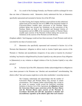 -8-
26. As a result of the Exchange Formula, one Warrant could be exchanged for more
than one share of Ideanomics stock. Ideanomics clearly understood this fact, as Ideanomics
specifically represented and warranted in Section 3(c) of the SPA that:
As of the Closing, the Company shall have reserved from its duly authorized
capital stock not less than the sum of (i) 250% of the maximum number of
Conversion Shares issuable upon conversion of the Purchase Shares
(without taking into account any limitations on the conversion of the
Purchase Shares set forth in the Amended and Restated Articles of
Incorporation) and (ii) 250% of the maximum number of Warrant Shares
issuable upon exercise of the Warrants (without taking into account any
limitations on the exercise of the Warrants set forth therein).
(Emphasis added.) Such language would not have been necessary if each Warrant could only be
converted for one share of common stock.
27. Ideanomics also specifically represented and warranted in Section 1(c) of the
Warrants that Ideanomics’ obligation to deliver stock to Acuitas Capital upon exercise of the
Warrants is “absolute and unconditional, irrespective of any action or inaction by [Acuitas],”
including “any breach or alleged breach by [Acuitas Capital] or any other person of any obligation
to [Ideanomics] or any violation or alleged violation of law by [Acuitas Capital] or any other
person[.]”
28. In Section 3(j) of the SPA, Ideanomics further acknowledged that its obligation to
issue shares pursuant to the Warrants was “absolute and unconditional” notwithstanding “the
dilutive effect” that such issuance might have on the other stockholders’ ownership interests:
The Company understands and acknowledges that the number of
Conversion Shares and Warrant Shares may increase in certain
circumstances. The Company further acknowledges that, except to
the extent an issuance would exceed the beneficial ownership
limitation in Section 1(e) of this Agreement, its obligation to issue
the Conversion Shares upon conversion of the Purchase Shares
and the Warrant Shares upon exercise of the Warrants in
accordance therewith and with this Agreement is absolute and
unconditional, regardless of the dilutive effect that such issuance
Case 1:23-cv-02124 Document 1 Filed 03/13/23 Page 8 of 21
 
