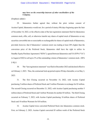 -9-
may have on the ownership interests of other stockholders of the
Company.
(Emphasis added.)
29. Ideanomics further agreed that, without the prior written consent of
Acuitas Capital, Ideanomics would not, for a period of ninety (90) days beginning upon the later
of November 14, 2022, or the effective date of the last registration statement filed for Ideanomics
common stock, offer, sell, or otherwise transfer any shares of capital stock of Ideanomics or any
securities convertible into or exercisable or exchangeable for shares of capital stock of Ideanomics,
provided, however, that if Ideanomics’ common stock was trading at least 20% higher than the
conversion price of the Preferred Stock, Ideanomics shall have the right to utilize its
Standby Equity Purchase Agreement (“SEPA”), agreed between Ideanomics and YA II PN (“YA”)
in August of 2022 to sell up to 3% of the outstanding volume of Ideanomics’ common stock. (SPA
§ 4(j).)
30. The “last registration statement” was filed in December 2022 and declared effective
on February 1, 2023. Thus, the contractual lock-up period expires 90 days thereafter, or on May 2,
2023.
31. The first Closing occurred on November 14, 2022, with Acuitas Capital
purchasing 5 million shares of Preferred Stock and 5 million Warrants in exchange for $5 million.
The second Closing occurred on December 21, 2022, with Acuitas Capital purchasing another 5
million shares of Preferred Stock and 5 million Warrants for another $5 million. The third Closing
occurred on February 7, 2023, with Acuitas Capital purchasing 10 million shares of Preferred
Stock and 10 million Warrants for $10 million.
32. Acuitas Capital twice converted Preferred Stock into Ideanomics common stock.
First, on February 2, 2023, Acuitas Capital converted $5 million worth of the Preferred Stock
Case 1:23-cv-02124 Document 1 Filed 03/13/23 Page 9 of 21
 