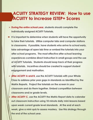 ACUITY STRATEGY REVIEW: How to use
ACUITY to increase ISTEP+ Scores
 During the entire school year, students should complete the
individually assigned ACUITY Tutorials.
 It is important to determine when students will have the opportunity
to take their tutorials. Utilize computer labs and computer stations
in classrooms. If possible, have students who arrive to school early,
take advantage of open lab time or embed the tutorials into your
after school programs. The most effective after school learning
experiences combine direct instruction in small groups and the use
of ACUITY Tutorials. Students should keep track of their progress
with tutorials. Incentives should be created to support student
engagement and motivation.
 After ACUITY A and B, use the ACUITY Tutorials with your Whole
Class to address prior year gaps in standards as identified by the
Matrix Reports. Project the tutorials on the screen in your
classroom and do them together. Embed competition between
classrooms and/or grade levels.
 After ACUITY C, use the ACUITY the Matrix Report data to calendar
out classroom instruction using 10 minute daily mini-lessons based
upon weak current grade level standards. At the end of each
week, give a mini-quiz to assess mastery. Use this strategy through
the end of the school year.
 