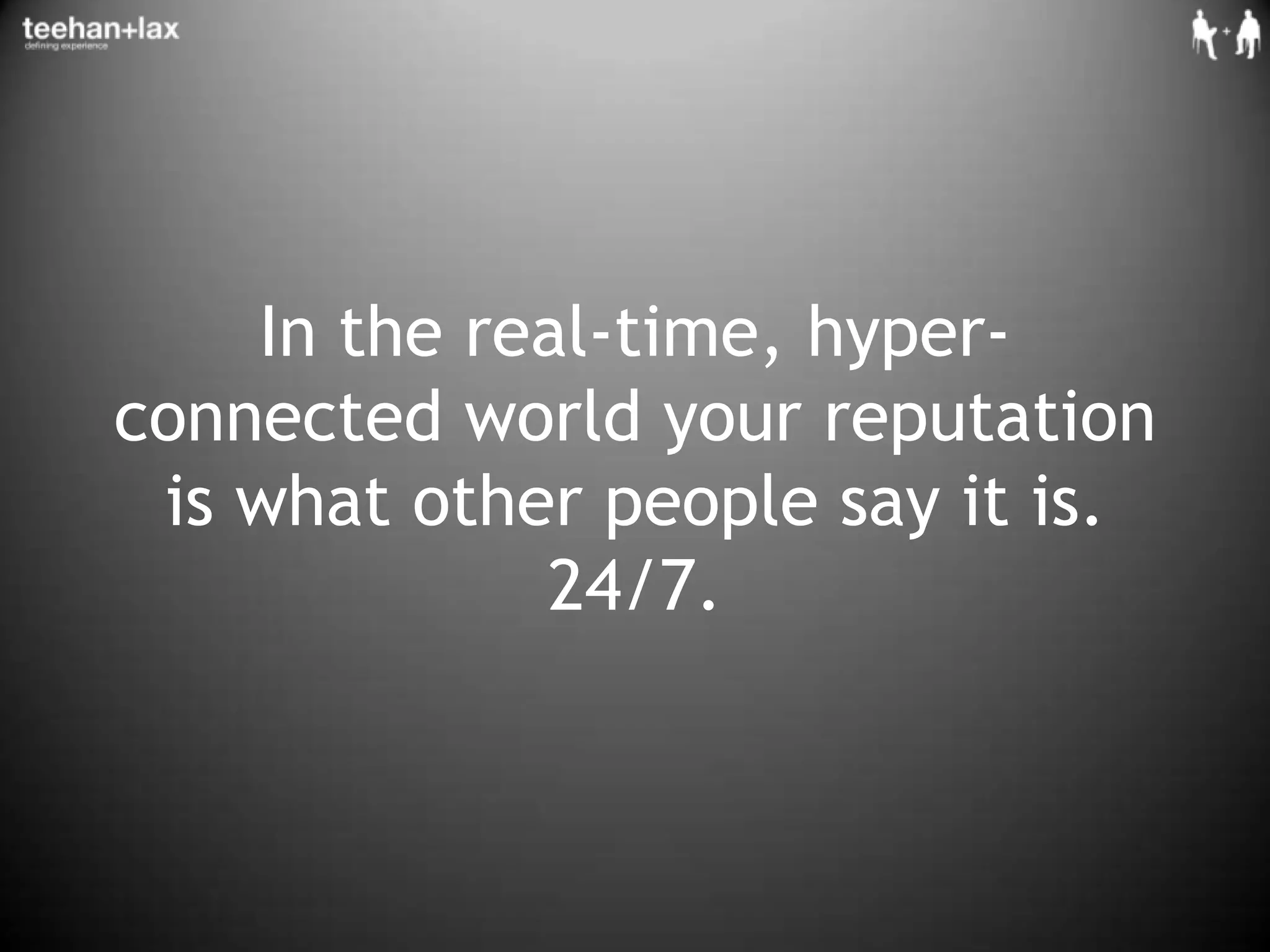 In the real-time, hyper-connected world your reputation is what other people say it is. 24/7.