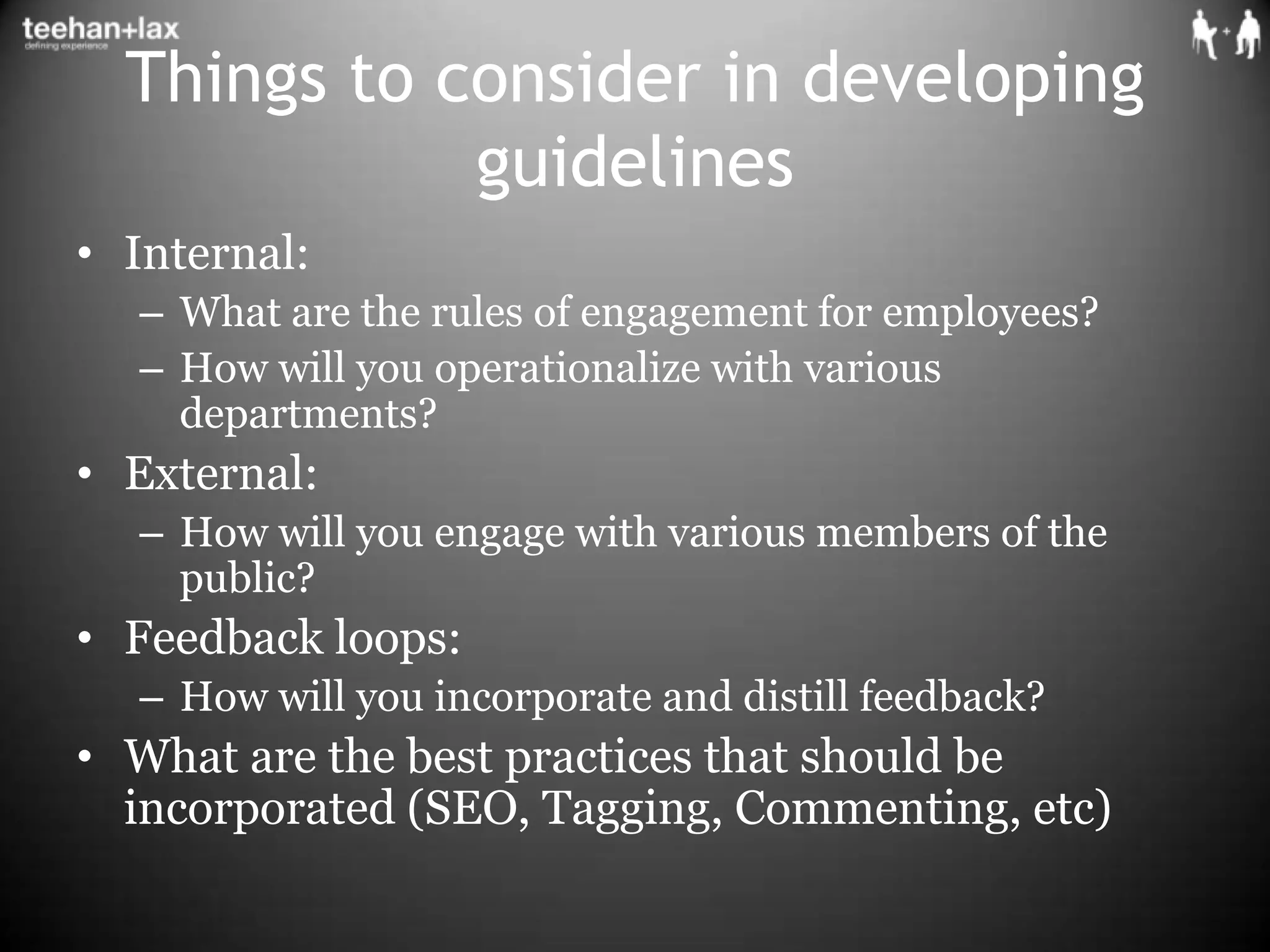 Things to consider in developing guidelinesInternal:What are the rules of engagement for employees?How will you operationalize with various departments?External:How will you engage with various members of the public?Feedback loops:How will you incorporate and distill feedback?What are the best practices that should be incorporated (SEO, Tagging, Commenting, etc)