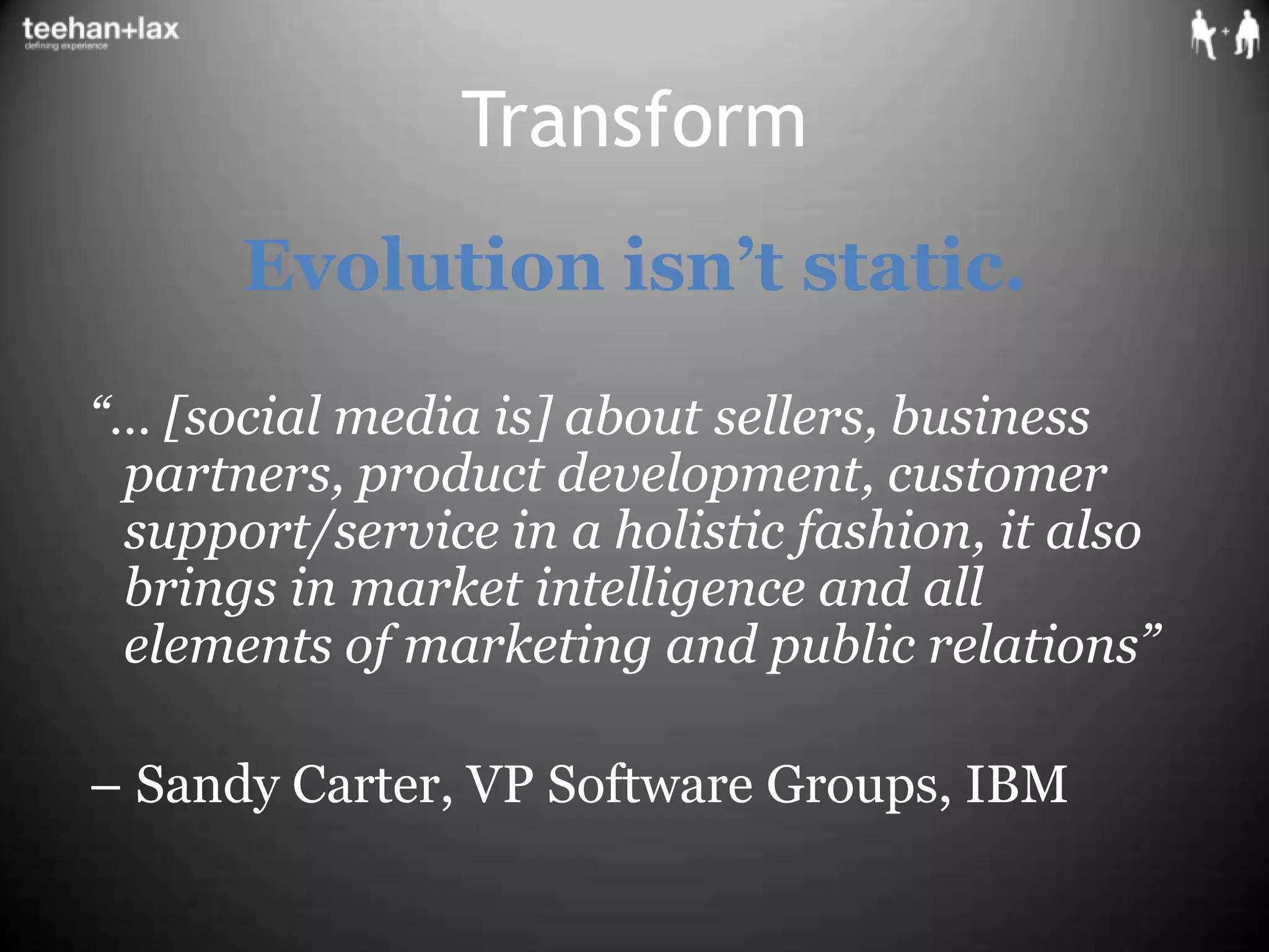 TransformEvolution isn’t static.  “… [social media is] about sellers, business partners, product development, customer support/service in a holistic fashion, it also brings in market intelligence and all elements of marketing and public relations”  – Sandy Carter, VP Software Groups, IBM