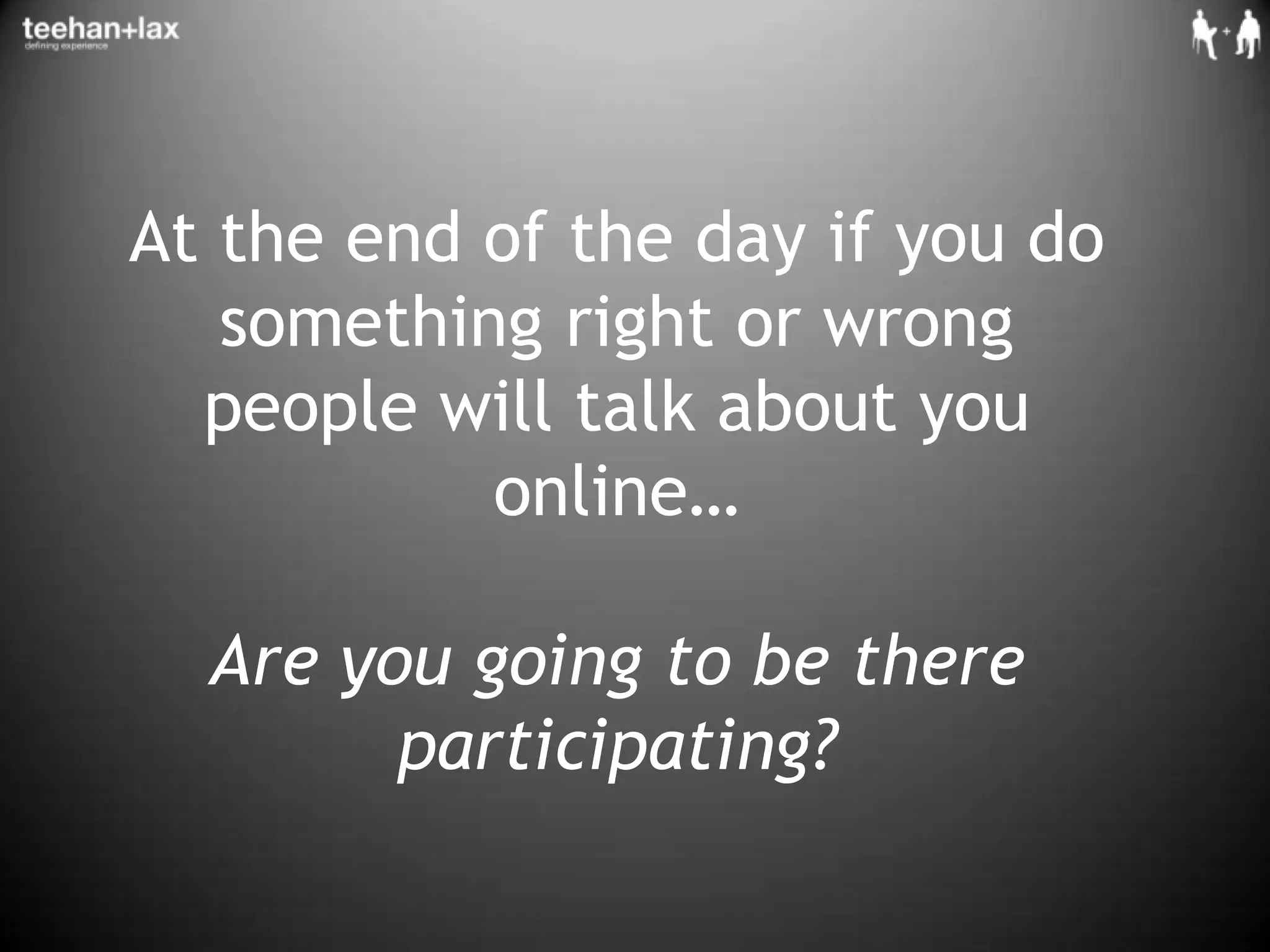 At the end of the day if you do something right or wrong people will talk about you online… Are you going to be there participating?