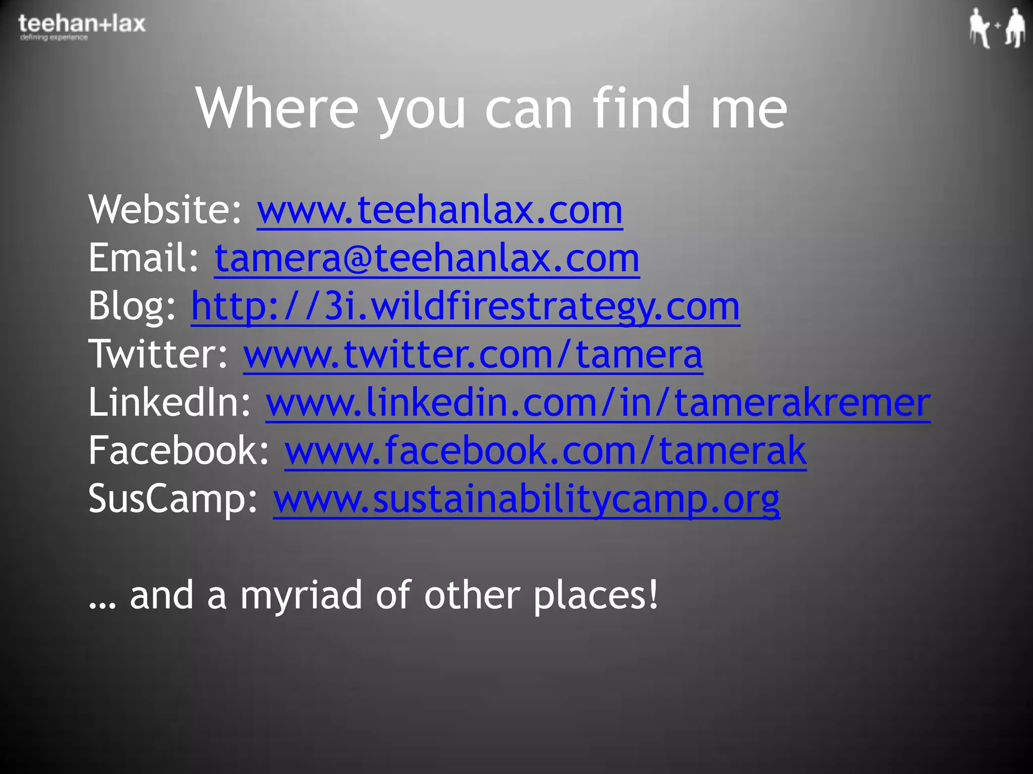 Where you can find meWebsite: www.teehanlax.comEmail: tamera@teehanlax.comBlog: http://3i.wildfirestrategy.comTwitter: www.twitter.com/tameraLinkedIn: www.linkedin.com/in/tamerakremerFacebook: www.facebook.com/tamerakSusCamp: www.sustainabilitycamp.org… and a myriad of other places!