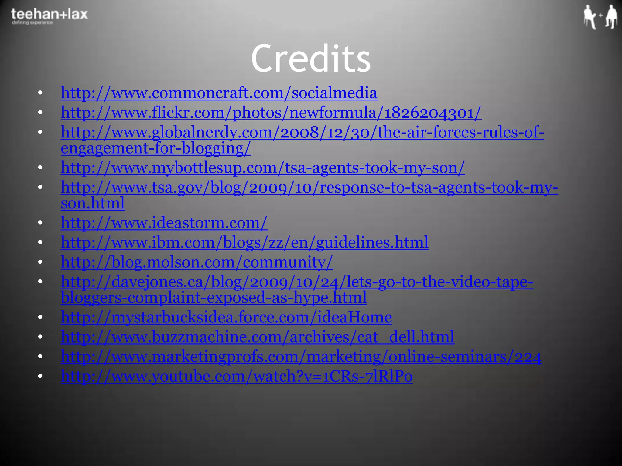 Creditshttp://www.commoncraft.com/socialmediahttp://www.flickr.com/photos/newformula/1826204301/http://www.globalnerdy.com/2008/12/30/the-air-forces-rules-of-engagement-for-blogging/http://www.mybottlesup.com/tsa-agents-took-my-son/http://www.tsa.gov/blog/2009/10/response-to-tsa-agents-took-my-son.htmlhttp://www.ideastorm.com/http://www.ibm.com/blogs/zz/en/guidelines.htmlhttp://blog.molson.com/community/http://davejones.ca/blog/2009/10/24/lets-go-to-the-video-tape-bloggers-complaint-exposed-as-hype.htmlhttp://mystarbucksidea.force.com/ideaHomehttp://www.buzzmachine.com/archives/cat_dell.htmlhttp://www.marketingprofs.com/marketing/online-seminars/224http://www.youtube.com/watch?v=1CRs-7lRlPo