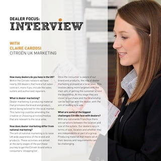 dealer focus:




with
claire cardosi
citroën uk MARKETING




How many dealers do you have in the UK?       Once the consumer is aware of our
Within the Citroën network we have            brand and products, the role of dealer
nearly 200 dealers that hold a full sales     marketing is played at a local level. This
contract, more if you include the sales       involves being more targeted with the
outlets and authorised repairers.             main aim of getting the customer to visit
                                              the dealership. At this stage they are
What is dealer marketing?                     closer to purchase and the relationship
Dealer marketing is producing material        can be built up with the dealer, with the
that promotes the brand and product,          aim of leading to a sale.
whilst being tailored for the local market.
This tailoring could be amending the          What are some of the biggest
creative or choosing activities/medias        challenges Citroën face with dealers?
that are relevant to the local area.          With any nationwide Franchise there
                                              are variations between the location and
How does dealer marketing differ from         size of the outlets. Our dealers vary in
national marketing?                           terms of size, location and whether they
The aim of national marketing is to raise     are independents or part of a group.
UK wide awareness of the brand and            Producing material that meets all of
products. These activities are aimed          their desires and requirements can
at the early stages of the purchase           be challenging.
journey to get the Citroën brand onto a
consumers ‘shopping list’.
 