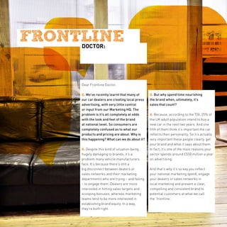 DOCTOR:




Dear Frontline Doctor,

Q. We’ve recently learnt that many of      Q. But why spend time nourishing
our car dealers are creating local press   the brand when, ultimately, it’s
advertising, with very little control      sales that count?
or input from our Marketing HQ. The
problem is it’s all completely at odds     A. Because, according to the TGI, 25% of
with the look and feel of the brand        the UK adult population intend to buy a
at national level. So consumers are        new car in the next two years. And one
completely confused as to what our         fifth of them think it’s important the car
products and pricing are about. Why is     reflects their personality. So it’s actually
this happening? What can we do about it?   very important these people clearly ‘get’
                                           your brand and what it says about them.
A. Despite this kind of situation being    In fact, it’s one of the main reasons your
hugely damaging to brands, it’s a          sector spends around £550 million a year
problem many vehicle manufacturers         on advertising.
face. It’s because there’s still a
big disconnect between dealers or          And that’s why it’s so key you reflect
sales networks and their marketing         your national marketing spend, engage
departments who are trying – and failing   your dealers or sales networks in
– to engage them. Dealers are more         local marketing and present a clear,
interested in hitting sales targets and    compelling and consistent brand to
scooping bonuses, whereas marketing        potential customers at what we call
teams tend to be more interested in        the ‘frontline.’
establishing brand equity. In a way,
they’re both right.
 