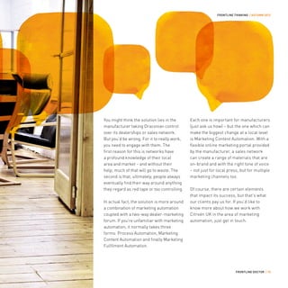 FRONTLINE THINKING / AUTUMN 2012




You might think the solution lies in the      Each one is important for manufacturers
manufacturer taking Draconian control         (just ask us how) – but the one which can
over its dealerships or sales network.        make the biggest change at a local level
But you’d be wrong. For it to really work,    is Marketing Content Automation. With a
you need to engage with them. The             flexible online marketing portal provided
first reason for this is networks have        by the manufacturer, a sales network
a profound knowledge of their local           can create a range of materials that are
area and market – and without their           on-brand and with the right tone of voice
help, much of that will go to waste. The      – not just for local press, but for multiple
second is that, ultimately, people always     marketing channels too.
eventually find their way around anything
they regard as red tape or too controlling.   Of course, there are certain elements
                                              that impact its success, but that’s what
In actual fact, the solution is more around   our clients pay us for. If you’d like to
a combination of marketing automation         know more about how we work with
coupled with a two-way dealer-marketing       Citroën UK in the area of marketing
forum. If you’re unfamiliar with marketing    automation, just get in touch.
automation, it normally takes three
forms: Process Automation, Marketing
Content Automation and finally Marketing
Fulfilment Automation.




                                                                       FRONTLINE DOCTOR / 15
 