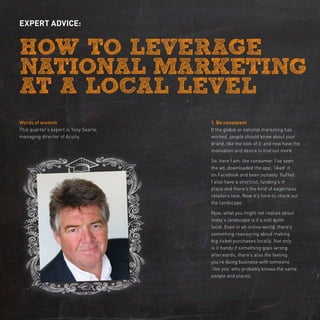 expert advice:




Words of wisdom                         1. Be consistent
This quarter’s expert is Tony Searle,   If the global or national marketing has
managing director of Acuity.            worked, people should know about your
                                        brand, like the look of it, and now have the
                                        motivation and desire to find out more.

                                        So, here I am: the consumer. I’ve seen
                                        the ad, downloaded the app, ‘liked’ it
                                        on Facebook and been suitably ‘fluffed.’
                                        I also have a shortlist, funding’s in
                                        place and there’s the kind of eagerness
                                        retailers love. Now it’s time to check out
                                        the landscape.

                                        Now, what you might not realise about
                                        today’s landscape is it’s still quite
                                        local. Even in an online world, there’s
                                        something reassuring about making
                                        big-ticket purchases locally. Not only
                                        is it handy if something goes wrong
                                        afterwards, there’s also the feeling
                                        you’re doing business with someone
                                        ‘like you’ who probably knows the same
                                        people and places.
 