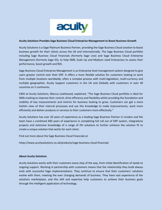 Acuity Solutions Provides Sage Business Cloud Enterprise Management to Boost Business Growth
Acuity Solutions is a Sage Platinum Business Partner, providing the Sage Business Cloud solution to boost
business growth for their clients across the UK and internationally. The Sage Business Cloud portfolio
including Sage Business Cloud Financials (formerly Sage Live) and Sage Business Cloud Enterprise
Management (formerly Sage X3), to help SMB, Scale Up and Medium sized Enterprises to assess their
performance, boost growth and ROI.
Sage Business Cloud Enterprise Management is an Enterprise level management system designed to give
users greater control over their ERP. It offers a more flexible solution for customers looking to work
from multiple locations worldwide, often a complex process with multi-legislation, multi-currency and
multiple geographies. Acuity Support customers in the UK and Globally with customers in over 40
countries on 5 continents.
CMO at Acuity Solutions, Marcus Leathwood, explained, "The Sage Business Cloud portfolio is ideal for
SMEs looking to improve their control, drive efficiency and flexibility whilst providing the foundation and
visibility of key measurements and metrics for business looking to grow. Customers can get a more
holistic view of their internal processes and use this knowledge to make improvements, work more
efficiently and deliver products or services to their customers more effectively."
Acuity Solutions has over 20 years of experience as a leading Sage Business Partner in London and the
team have a combined 400 years of experience in completing full roll out of ERP system, integrations
projects and extensive knowledge of a range of ISV solutions to further enhance the solution fit to
create a unique solution that works for each client.
Find out more about the Sage Business Cloud Financials at
https://www.acuitysolutions.co.uk/products/sage-business-cloud-financials
About Acuity Solutions
Acuity Solutions works with their customers every step of the way, from initial identification of needs to
ongoing support. Working in partnership with customers means that the relationship they build always
ends with successful Sage implementations. They continue to ensure that their customers' solutions
evolve with them, meeting the ever changing demands of business. They have vast experience of the
solutions marketplace, and this skill and expertise help customers to achieve their business goals
through the intelligent application of technology.
 