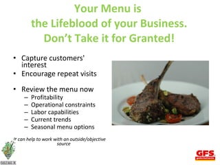 Your Menu is  the Lifeblood of your Business. Don’t Take it for Granted!     Capture customers' interest Encourage repeat visits  Review the menu now  Profitability Operational constraints Labor capabilities Current trends Seasonal menu options It can help to work with an outside/objective source 