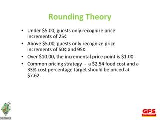 Rounding Theory Under $5.00, guests only recognize price increments of 25¢  Above $5.00, guests only recognize price increments of 50¢ and 95¢. Over $10.00, the incremental price point is $1.00. Common pricing strategy  -  a $2.54 food cost and a 33% cost percentage target should be priced at $7.62. 