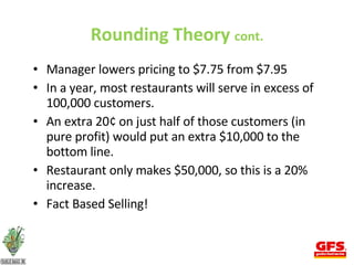 Rounding Theory  cont. Manager lowers pricing to $7.75 from $7.95 In a year, most restaurants will serve in excess of 100,000 customers. An extra 20¢ on just half of those customers (in pure profit) would put an extra $10,000 to the bottom line. Restaurant only makes $50,000, so this is a 20% increase. Fact Based Selling! 