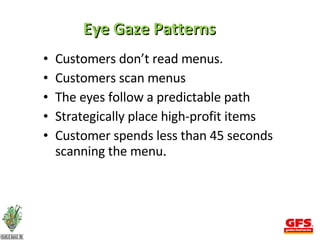 Eye Gaze Patterns Customers don’t read menus. Customers scan menus The eyes follow a predictable path Strategically place high-profit items Customer spends less than 45 seconds scanning the menu . 