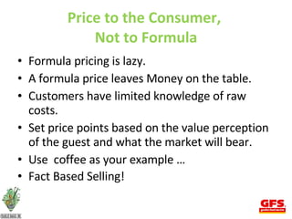 Price to the Consumer,  Not to Formula Formula pricing is lazy. A formula price leaves Money on the table.  Customers have limited knowledge of raw costs.  Set price points based on the value perception of the guest and what the market will bear. Use  coffee as your example … Fact Based Selling! 