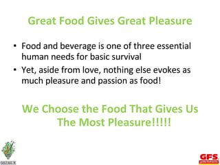 Great Food Gives Great Pleasure Food and beverage is one of three essential human needs for basic survival Yet, aside from love, nothing else evokes as much pleasure and passion as food! We Choose the Food That Gives Us The Most Pleasure!!!!! 