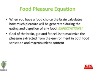 Food Pleasure Equation When you have a food choice the brain calculates how much pleasure will be generated during the eating and digestion of any food.  EXPECTATIONS! Goal of the brain, gut and fat cell is to maximize the pleasure extracted from the environment in both food sensation and macronutrient content 