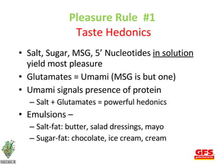 Pleasure Rule  #1  Taste Hedonics Salt, Sugar, MSG, 5’ Nucleotides  in solution  yield most pleasure Glutamates = Umami (MSG is but one) Umami signals presence of protein Salt + Glutamates = powerful hedonics Emulsions –  Salt-fat: butter, salad dressings, mayo Sugar-fat: chocolate, ice cream, cream 