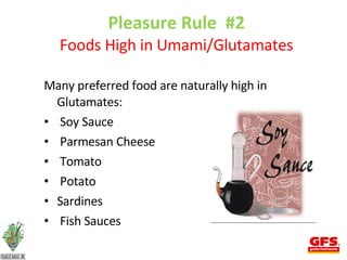 Pleasure Rule  #2 Foods High in Umami/Glutamates Many preferred food are naturally high in Glutamates: Soy Sauce Parmesan Cheese Tomato Potato Sardines Fish Sauces 