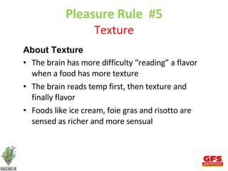 Pleasure Rule  #5 Texture About Texture The brain has more difficulty “reading” a flavor when a food has more texture The brain reads temp first, then texture and finally flavor Foods like ice cream, foie gras and risotto are sensed as richer and more sensual 