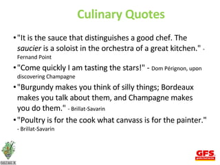 Culinary Quotes "It is the sauce that distinguishes a good chef. The  saucier  is a soloist in the orchestra of a great kitchen."  - Fernand Point "Come quickly I am tasting the stars!" -  Dom Pérignon, upon discovering Champagne  "Burgundy makes you think of silly things; Bordeaux makes you talk about them, and Champagne makes you do them."  - Brillat-Savarin  "Poultry is for the cook what canvass is for the painter."  - Brillat-Savarin  