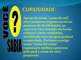 Apesar do nome “carne-de-sol”,
ela é raramente exposta ao sol no
processo de desidratação; ao
contrário ela é deixada em locais
cobertos e bem ventilados,
permitindo uma secagem gradual
e controlada. Portanto o antigo
nome “carne-do-vento”
expressaria melhor o processo
pelo qual a carne-de-sol é
preparada.
 