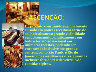De produto consumido regionalmente
e usado em poucas receitas a carne-de-
sol hoje alcançou grande visibilidade
sendo consumido praticamente em
todo o território nacional em
inúmeras receitas, podendo ser
encontrada inclusive nos grande
centros, como São Paulo e Rio de
Janeiro, nas residências e restaurantes
inclusive fora do restrito círculo de
comidas típicas.
 